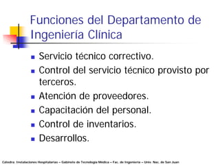 Funciones del Departamento de
                 Ingeniería Clínica
                       Servicio técnico correctivo.
                       Control del servicio técnico provisto por
                       terceros.
                       Atención de proveedores.
                       Capacitación del personal.
                       Control de inventarios.
                       Desarrollos.

Cátedra: Instalaciones Hospitalarias – Gabinete de Tecnología Médica – Fac. de Ingeniería – Univ. Nac. de San Juan
 
