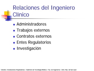 Relaciones del Ingeniero
                 Clínico
                       Administradores
                       Trabajos externos
                       Contratos externos
                       Entes Regulatorios
                       Investigación



Cátedra: Instalaciones Hospitalarias – Gabinete de Tecnología Médica – Fac. de Ingeniería – Univ. Nac. de San Juan
 