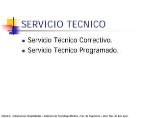 SERVICIO TECNICO
                       Servicio Técnico Correctivo.
                       Servicio Técnico Programado.




Cátedra: Instalaciones Hospitalarias – Gabinete de Tecnología Médica – Fac. de Ingeniería – Univ. Nac. de San Juan
 