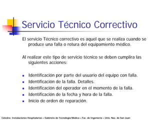 Servicio Técnico Correctivo
                  El servicio Técnico correctivo es aquel que se realiza cuando se
                      produce una falla o rotura del equipamiento médico.

                  Al realizar este tipo de servicio técnico se deben cumplira las
                      siguientes acciones:

                       Identificación por parte del usuario del equipo con falla.
                       Identificación de la falla. Detalles.
                       Identificación del operador en el momento de la falla.
                       Identificación de la fecha y hora de la falla.
                       Inicio de orden de reparación.


Cátedra: Instalaciones Hospitalarias – Gabinete de Tecnología Médica – Fac. de Ingeniería – Univ. Nac. de San Juan
 