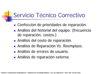 Servicio Técnico Correctivo
                       Confección de prioridades de reparación.
                       Análisis del historial del equipo. (frecuencia
                       de reparación, costos.)
                       Análisis del costo de reparación.
                       Análisis de Reparación Vs. Reemplazo.
                       Análisis de errores de usuario.
                       Análisis de reparación externa.


Cátedra: Instalaciones Hospitalarias – Gabinete de Tecnología Médica – Fac. de Ingeniería – Univ. Nac. de San Juan
 
