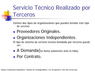 Servicio Técnico Realizado por
                 Terceros
                  Existen dos tipos de organizaciones que pueden brindar este tipo
                     de servicio:

                       Proveedores Originales.
                       Organizaciones Independientes.
                  El tipo de sistema de servicio técnico brindado por terceros puede
                      ser:

                       A Demanda(Se llama solamente ante la falla).
                       Por Contrato.

Cátedra: Instalaciones Hospitalarias – Gabinete de Tecnología Médica – Fac. de Ingeniería – Univ. Nac. de San Juan
 