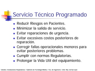 Servicio Técnico Programado
                       Reducir Riesgos en Pacientes.
                       Minimizar la salida de servicio.
                       Evitar reparaciones de urgencia.
                       Evitar excesivos costos posteriores de
                       reparación.
                       Corregir fallas operacionales menores para
                       evitar posteriores problemas.
                       Cumplir con normas Regulatorias.
                       Prolongar la Vida Util del equipamiento.

Cátedra: Instalaciones Hospitalarias – Gabinete de Tecnología Médica – Fac. de Ingeniería – Univ. Nac. de San Juan
 