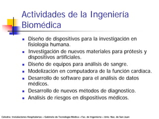 Actividades de la Ingeniería
                 Biomédica
                       Diseño de dispositivos para la investigación en
                       fisiología humana.
                       Investigación de nuevos materiales para prótesis y
                       dispositivos artificiales.
                       Diseño de equipos para análisis de sangre.
                       Modelización en computadora de la función cardíaca.
                       Desarrollo de software para el análisis de datos
                       médicos.
                       Desarrollo de nuevos métodos de diagnostico.
                       Análisis de riesgos en dispositivos médicos.


Cátedra: Instalaciones Hospitalarias – Gabinete de Tecnología Médica – Fac. de Ingeniería – Univ. Nac. de San Juan
 