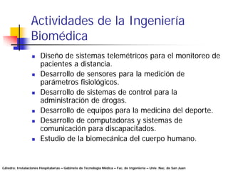 Actividades de la Ingeniería
                 Biomédica
                       Diseño de sistemas telemétricos para el monitoreo de
                       pacientes a distancia.
                       Desarrollo de sensores para la medición de
                       parámetros fisiológicos.
                       Desarrollo de sistemas de control para la
                       administración de drogas.
                       Desarrollo de equipos para la medicina del deporte.
                       Desarrollo de computadoras y sistemas de
                       comunicación para discapacitados.
                       Estudio de la biomecánica del cuerpo humano.


Cátedra: Instalaciones Hospitalarias – Gabinete de Tecnología Médica – Fac. de Ingeniería – Univ. Nac. de San Juan
 