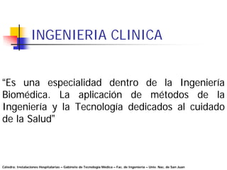 INGENIERIA CLINICA


“Es una especialidad dentro de la Ingeniería
Biomédica. La aplicación de métodos de la
Ingeniería y la Tecnología dedicados al cuidado
de la Salud”



Cátedra: Instalaciones Hospitalarias – Gabinete de Tecnología Médica – Fac. de Ingeniería – Univ. Nac. de San Juan
 
