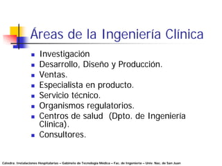 Áreas de la Ingeniería Clínica
                       Investigación
                       Desarrollo, Diseño y Producción.
                       Ventas.
                       Especialista en producto.
                       Servicio técnico.
                       Organismos regulatorios.
                       Centros de salud (Dpto. de Ingeniería
                       Clínica).
                       Consultores.


Cátedra: Instalaciones Hospitalarias – Gabinete de Tecnología Médica – Fac. de Ingeniería – Univ. Nac. de San Juan
 