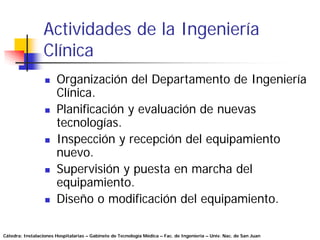 Actividades de la Ingeniería
                 Clínica
                       Organización del Departamento de Ingeniería
                       Clínica.
                       Planificación y evaluación de nuevas
                       tecnologías.
                       Inspección y recepción del equipamiento
                       nuevo.
                       Supervisión y puesta en marcha del
                       equipamiento.
                       Diseño o modificación del equipamiento.

Cátedra: Instalaciones Hospitalarias – Gabinete de Tecnología Médica – Fac. de Ingeniería – Univ. Nac. de San Juan
 