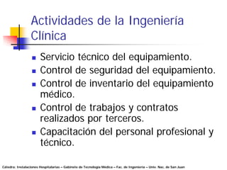 Actividades de la Ingeniería
                 Clínica
                       Servicio técnico del equipamiento.
                       Control de seguridad del equipamiento.
                       Control de inventario del equipamiento
                       médico.
                       Control de trabajos y contratos
                       realizados por terceros.
                       Capacitación del personal profesional y
                       técnico.

Cátedra: Instalaciones Hospitalarias – Gabinete de Tecnología Médica – Fac. de Ingeniería – Univ. Nac. de San Juan
 