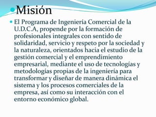 Misión
 El Programa de Ingeniería Comercial de la
U.D.C.A, propende por la formación de
profesionales integrales con sentido de
solidaridad, servicio y respeto por la sociedad y
la naturaleza, orientados hacia el estudio de la
gestión comercial y el emprendimiento
empresarial, mediante el uso de tecnologías y
metodologías propias de la ingeniería para
transformar y diseñar de manera dinámica el
sistema y los procesos comerciales de la
empresa, así como su interacción con el
entorno económico global.
 