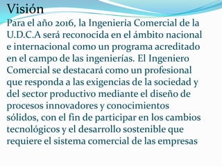 Visión
Para el año 2016, la Ingeniería Comercial de la
U.D.C.A será reconocida en el ámbito nacional
e internacional como un programa acreditado
en el campo de las ingenierías. El Ingeniero
Comercial se destacará como un profesional
que responda a las exigencias de la sociedad y
del sector productivo mediante el diseño de
procesos innovadores y conocimientos
sólidos, con el fin de participar en los cambios
tecnológicos y el desarrollo sostenible que
requiere el sistema comercial de las empresas
 