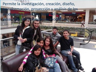 Permite la investigación, creación, diseño,
transformación, proyección y análisis de los
productos y servicios, base del crecimiento y
desarrollo de las empresas modernas,
 