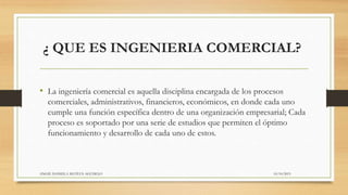 ¿ QUE ES INGENIERIA COMERCIAL?
• La ingeniería comercial es aquella disciplina encargada de los procesos
comerciales, administrativos, financieros, económicos, en donde cada uno
cumple una función específica dentro de una organización empresarial; Cada
proceso es soportado por una serie de estudios que permiten el óptimo
funcionamiento y desarrollo de cada uno de estos.
10/10/2015ANGIE DANIELA MATEUS AGUDELO
 