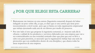 • Básicamente me interese en esta carrera (Ingeniería comercial) después de haber
indagado un poco sobre ella, ya que, es claro que es una carrera que tiene poco
reconocimiento a nivel social, pero que es básica en toda organización empresarial
que trabaja ejecutando cada una de sus labores por medio de procesos.
• Por otro lado el reto que propone la ingeniería comercial, es mejorar cada día la
eficacia y calidad de los productos o servicios elaborados por una empresa que van a
ser comercializados en una sociedad; teniendo claro que para que esto se lleve a
cabo con gran precisión, es necesario que la organización trabaje bajo una serie de
protocolos que son establecidos dentro de esta disciplina y que abarca todas las
áreas respectivas de una empresa.
10/10/2015ANGIE DANIELA MATEUS AGUDELO
 