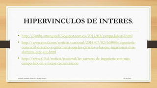 HIPERVINCULOS DE INTERES.
10/10/2015ANGIE DANIELA MATEUS AGUDELO
• http://danilo-amangandi.blogspot.com.co/2011/03/campo-laboral.html
• http://www.emol.com/noticias/nacional/2014/07/02/668086/ingenieria-
comercial-derecho-y-enfermeria-son-las-carreras-a-las-que-ingresaron-mas-
alumnos-este-ano.html
• http://www.t13.cl/noticia/nacional/las-carreras-de-ingenieria-con-mas-
campo-laboral-y-mejor-remuneracion
 