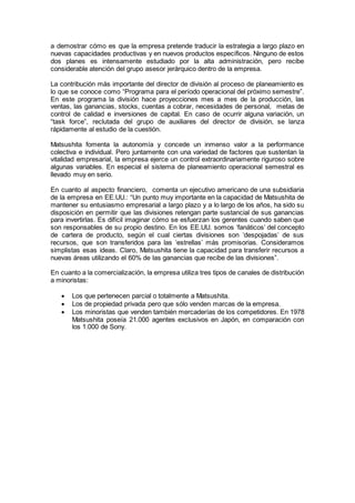 a demostrar cómo es que la empresa pretende traducir la estrategia a largo plazo en
nuevas capacidades productivas y en nuevos productos específicos. Ninguno de estos
dos planes es intensamente estudiado por la alta administración, pero recibe
considerable atención del grupo asesor jerárquico dentro de la empresa.
La contribución más importante del director de división al proceso de planeamiento es
lo que se conoce como “Programa para el período operacional del próximo semestre”.
En este programa la división hace proyecciones mes a mes de la producción, las
ventas, las ganancias, stocks, cuentas a cobrar, necesidades de personal, metas de
control de calidad e inversiones de capital. En caso de ocurrir alguna variación, un
“task force”, reclutada del grupo de auxiliares del director de división, se lanza
rápidamente al estudio de la cuestión.
Matsushita fomenta la autonomía y concede un inmenso valor a la performance
colectiva e individual. Pero juntamente con una variedad de factores que sustentan la
vitalidad empresarial, la empresa ejerce un control extraordinariamente riguroso sobre
algunas variables. En especial el sistema de planeamiento operacional semestral es
llevado muy en serio.
En cuanto al aspecto financiero, comenta un ejecutivo americano de una subsidiaria
de la empresa en EE.UU.: “Un punto muy importante en la capacidad de Matsushita de
mantener su entusiasmo empresarial a largo plazo y a lo largo de los años, ha sido su
disposición en permitir que las divisiones retengan parte sustancial de sus ganancias
para invertirlas. Es difícil imaginar cómo se esfuerzan los gerentes cuando saben que
son responsables de su propio destino. En los EE.UU. somos ‘fanáticos’ del concepto
de cartera de producto, según el cual ciertas divisiones son ‘despojadas’ de sus
recursos, que son transferidos para las ‘estrellas’ más promisorias. Consideramos
simplistas esas ideas. Claro, Matsushita tiene la capacidad para transferir recursos a
nuevas áreas utilizando el 60% de las ganancias que recibe de las divisiones”.
En cuanto a la comercialización, la empresa utiliza tres tipos de canales de distribución
a minoristas:
 Los que pertenecen parcial o totalmente a Matsushita.
 Los de propiedad privada pero que sólo venden marcas de la empresa.
 Los minoristas que venden también mercaderías de los competidores. En 1978
Matsushita poseía 21.000 agentes exclusivos en Japón, en comparación con
los 1.000 de Sony.
 
