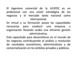 El ingeniero comercial de la UCATEC es un
profesional con una visión estratégica de los
negocios y el mercado tanto nacional como
internacional.
En virtud a su formación posee las capacidades
necesarias para conducir una empresa u
organización llevando acabo una eficiente gestión
administrativa.
Está capacitado para desarrollarse en el mundo de
los negocios contribuyendo al análisis y resolución
de resultados económicos, administrativos y de
comercialización en los ámbitos privados y públicos.