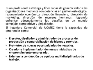 Es un profesional estratega y líder capaz de generar valor a las
organizaciones mediante competencias en gestión estratégica,
razonamiento económico, dirección financiera, dirección de
marketing, dirección de recursos humanos, logrando
enfrentar adecuadamente los desafíos en un mundo
complejo, competitivo y globalizado.
El Ingeniero Comercial de UCATEC tiene la capacidad de
emprender como:
• Ejecutor, diseñador y administrador de procesos de
producción y comercialización de bienes y servicios.
• Promotor de nuevas oportunidades de negocios.
• Creador e implementador de nuevas iniciativas de
emprendimiento empresarial.
• Líder en la conducción de equipos multidisciplinarios de
trabajo.