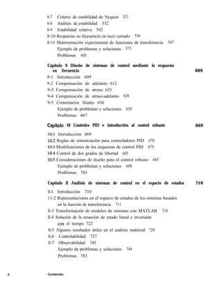 8-7 Criterio de estabilidad de Nyquist 521
8-8 Análisis de estabilidad 532
8-9 Estabilidad relativa 542
8-10 Respuesta en frecuencia en lazo cerrado 556
8-11 Determinación experimental de funciones de transferencia 567
Ejemplo de problemas y soluciones 573
Problemas 605
Capitulo 9 Diseño de sistemas de control mediante la respuesta
en frecuencia
9-1 Introducción 609
609
9-2 Compensación de adelanto 612
9-3 Compensación de atraso 621
9-4 Compensación de atraso-adelanto 630
9-5 Comentarios finales 636
Ejemplo de problemas y soluciones 639
Problemas 667
Capímlo 10 Controles PID e introducción al control robusto 669
10-1 Introducción 669
10-2 Reglas de sintonización para controladores PID 670
10-3 Modificaciones de los esquemas de control PID 679
10-4 Control de dos grados de libertad 683
10-5 Consideraciones de diseño para el control robusto 685
Ejemplo de problemas y soluciones 690
Problemas 703
Capítulo ll Análisis de sistemas de control en el espacio de estados
ll-l Introducción 710
710
11-2 Representaciones en el espacio de estados de los sistemas basados
en la función de transferencia 711
ll-3 Transformación de modelos de sistemas con MATLAB 718
ll-4 Solución de la ecuación de estado lineal e invariante
con el tiempo 722
ll-5 Algunos resultados útiles en el análisis matricial 729
ll-6 Controlabilidad 737
ll-7 Observabilidad 743
Ejemplo de problemas y soluciones 749
Problemas 783
X Contenido
 