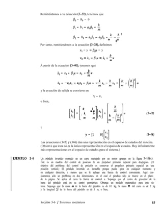 Remitiéndonos a la ecuación (3-39), tenemos que
& = b, = 0
,& = b, - aI&, = b
m
p2 = b, - a& - az/30 = k - ’ ’
m
0
m
Por tanto, remitiéndonos a la ecuación (3-38), definimos
x1 = y - &u = y
x2 = x, - plu = x, - bu
m
A partir de la ecuación (340), tenemos que
b
x, = x2 + p+ = x2 + - u
m
X, = -a2x1 - a,x, + /3=u = -
o bien,
Y
y la ecuación de salida se convierte en
Y = Xl
0
k- -
m
1
b--m
k-
m
y = [l O] x1
Llx2
(3-45)
(3-46)
Las ecuaciones (345) y (346) dan una representación en el espacio de estados del sistema.
(Observe que ésta no es la única representación en el espacio de estados. Hay infinitamente
más representaciones en el espacio de estados para el sistema.)
EJEMPLO 3-4 Un péndulo invertido montado en un carro manejado por un motor aparece en la figura 3-16(a).
Éste es un modelo del control de posición de un propulsor primario espacial para despegues. (El
objetivo del problema del control de posición es conservar el propulsor primario espacial en una
posición vertical.) El péndulo invertido es inestable porque puede girar en cualquier momento y
en cualquier dirección, a menos que se le aplique una fuerza de control conveniente. Aquí con-
sideramos sólo un problema en dos dimensiones, en el cual el péndulo sólo se mueve en el plano
de la página. Se aplica al carro la fuerza de control u. Suponga que el centro de gravedad de la
barra del péndulo está en su centro geométrico. Obtenga un modelo matemático para este sis-
tema. Suponga que la masa m de la barra del péndulo es de 0.1 kg, la masa M del carro es de 2 kg
y la longitud 21 de la barra del péndulo es de 1 m, o bien,
Sección 3-6 / Sistemas mecánicos 85
 