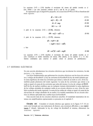 Las ecuaciones (3-47) a (3-50) describen el movimiento del sistema del péndulo invertido en el
carro. Debido a que estas ecuaciones contienen sen 19 y cos 0, son no lineales.
Si suponemos que el ángulo 8 es pequeño, las ecuaciones (347) a (3-50) se linealizan del
modo siguiente:
Iti = VlO - Hl (3-51)
m(i + 18) = H (3-52)
O = V - m g (3-53)
Mi=u-H (3-54)
A partir de las ecuaciones (3-52) y (3-54) obtenemos
(M + m).i + ~118 = u
A partir de las ecuaciones (3-51) y (3-53) obtenemos
I8 = mg10 - HI
= mg10 - l(mX + ml8)
(3-55)
o bien
(Z + m12)8’ + mli = mg10 (3-56)
Las ecuaciones (3-55) y (3-56) describen el movimiento del sistema del péndulo invertido en el
carro. Constituyen un modelo matemático del sistema. (Más adelante, en los capítulos 12 y 13, dise-
ñaremos controladores para conservar el péndulo vertical en presencia de perturbaciones.)
3-7 SISTEMAS ELÉCTRICOS
En esta sección abordaremos los circuitos eléctricos que involucran los resistores, los ca-
pacitores y los inductores.
Las leyes fundamentales que gobiernan los circuitos eléctricos son las leyes de corrien-
tes y voltajes de Kirchhoff. La ley de corrientes de Kirchhoff (la ley de nodos) plantea que
la suma algebraica de todas las corrientes que entran y salen de un nodo es cero. (Esta ley
también puede plantearse del modo siguiente: la suma de las corrientes que entran a un
nodo es igual a la suma de las corrientes que salen del mismo.) La ley de voltajes de Kirch-
hoff (la ley de mallas) establece que en cualquier instante determinado la suma algebraica
de los voltajes alrededor de cualquier malla en un circuito eléctrico es cero. (Esta ley tam-
bién se plantea del modo siguiente: la suma de las caídas de voltaje es igual a la suma de las
elevaciones de voltaje alrededor de un malla.) Un modelo matemático de un circuito eléc-
trico se obtiene aplicando una o ambas leyes de Kirchhoff.
Esta sección trata de los circuitos eléctricos sencillos. El modelado matemático de sis-
temas con amplificadores operacionales se presenta en el capítulo 5.
Circuito LRC. Considere el circuito eléctrico que aparece en la figura 3-17. El cir-
cuito está formado por una inductancia L (henry), una resistencia R (ohm), y una capaci-
tancia C (farad). Aplicando la ley de voltaje de Kirchhoff al sistema, obtenemos las
ecuaciones siguientes:
Sección 3-7 / Sistemas eléctricos 87
 