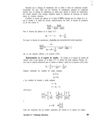 Recuerde que el enfoque de impedancias sólo es válido si todas las condiciones iniciales
involucradas son cero. Dado que las funciones de transferencia requieren de condiciones
iniciales cero, el enfoque de impedancias se aplica para obtener la función de transferencia
del circuito eléctrico. Este enfoque simplifica mucho la obtención de funciones de transfe-
rencia de circuitos eléctricos.
Considere el circuito que aparece en la figura 3-M(b). Suponga que los voltajes ei y e,
son la entrada y la salida del circuito, respectivamente. Por tanto, la función de transferen-
cia de este circuito es
Eo( Z,(s)
Ei Z,(s) + Z,(s)
Para el sistema que aparece en la figura 3-17,
Z, = LS + R, z, = &
Por tanto, la función de transferencia E,(s)IE( )I s se encuentra del modo siguiente:
1-
csE,(s) _ 1
Ei Ls+R+&
= LCs2 + RCs + 1
que es, por supuesto, idéntica a la ecuación (3-59).
Representación en el espacio de estados. Un modelo en el espacio de estados del
sistema, como el que aparece en la figura 3-17, se obtiene del modo siguiente. Primero, ob-
serve que la ecuación diferencial para el sistema se obtiene a partir de la ecuación (3-59) como
R 1
ë. + ¿ e, + -e, = J- ei
LC LC
Después, definiendo las variables de estado mediante
x1 = e,
x2 = e,
y las variables de entrada y salida mediante
u = e,
y = e, = x1
obtenemos
[::]=[-i -l!$:]+[i]uY
Estas dos ecuaciones dan un modelo matemático del sistema en el espacio de estados.
Sección 3-7 / Sistemas eléctricos 89
 