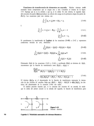 90
Funciones de transferencia de elementos en cascada. Muchos sistemas reali-
mentados tienen componentes que se cargan uno a otro. Considere el sistema de la figura
3-19. Suponga que ei es la entrada y que e0 es la salida. En este sistema, la segunda etapa
del circuito (la parte &Cz) produce un efecto de carga en la primera etapa (la parte de
RrCr). Las ecuaciones para este sistema son
$ J (il - i2) dt + R,i, = e,
1
Y
t 1 (i, - iJ dt + R-j2 + $1 i, dt = 0
2
1
-
c2
i2 dt = e,
(3-60)
(3-61)
Si consideramos la transformada de Laplace de las ecuaciones (3-60) a (3-62 y suponemos
condiciones iniciales de cero, obtenemos
& [Z2(4 - Z,(s)1 + R2Z2W + & 4(4 = 0 (3-64)
1 2
Eliminando Zr(s) de las ecuaciones (3-63) y (3-64) y escribiendo Ei en términos de ZZ(S),
encontramos que la función de transferencia entre E&) y E@) es
J%(s) _ 1
Ei (R,C,s + l)(R,C,s + 1) -t R,C,s
1
= R,C,R2C2s2 + (R,C, + R2C2 + R,C,)s + 1
(3-66)
El término RlG,s en el denominador de la función de transferencia representa la interac-
ción de dos circuitos RC sencillos. Dado que (RICI + R2C2 + RICZ)~ > ~R~CIRZCZ, las dos
raíces del denominador de la ecuación (3-66) son reales.
El análisis presente muestra que, si se conectan dos circuitos RC en cascada, de modo
que la salida del primer circuito es la entrada del segundo, la función de transferencia gene-
&
1 JCAf Jc2f : fignra3-19
Sistema eléctrico
Capítulo 3 / Modelado matemático de sistemas dinámicos
 