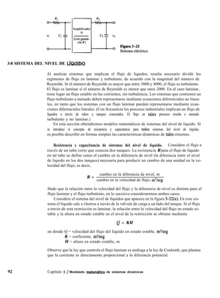 RI
-Tei Cl
-L
4mplificador
de
aislamiento
3-8 SISTEMA DEL NIVEL DE LíQUIDO
Al analizar sistemas que implican el flujo de líquidos, resulta necesario dividir los
regímenes de flujo en laminar y turbulento, de acuerdo con la magnitud del número de
Reynolds. Si el número de Reynolds es mayor que entre 3000 y 4000, el flujo es turbulento.
El flujo es laminar si el número de Reynolds es menor que unos 2000. En el caso laminar,
tiene lugar un flujo estable en las corrientes, sin turbulencia. Los sistemas que contienen un
flujo turbulento a menudo deben representarse mediante ecuaciones diferenciales no linea-
les, en tanto que los sistemas con un flujo laminar pueden representarse mediante ecua-
ciones diferenciales lineales. (Con frecuencia los procesos industriales implican un flujo de
líquidos a través de tubos y tanques conectados. El flujo en tales procesos resulta a menudo
turbulento y no laminar.)
En esta sección obtendremos modelos matemáticos de sistemas del nivel de líquido. Si
se introduce el concepto de resistencia y capacitancia para tales sistemas del nivel de líquido,
es posible describir en formas simples las características dinámicas de tales sistemas.
Resistencia y capacitancia de sistemas del nivel de líquido. Considere el flujo a
través de un tubo corto que conecta dos tanques. La resistencia R para el flujo de líquido
en tal tubo se define como el cambio en la diferencia de nivel (la diferencia entre el nivel
de líquido en los dos tanques) necesaria para producir un cambio de una unidad en la ve-
locidad del flujo; es decir,
R =
cambio en la diferencia de nivel, m
cambio en la velocidad de flujo, m3/seg
Dado que la relación entre la velocidad del flujo y la diferencia de nivel es distinta para el
flujo laminar y el flujo turbulento, en lo sucesivo consideraremos ambos casos.
Considere el sistema del nivel de líquidos que aparece en la figura 3-22(a). En este sis-
tema el líquido sale a chorros a través de la válvula de carga a un lado del tanque. Si el flujo
a través de esta restricción es laminar, la relación entre la velocidad del flujo en estado es-
table y la altura en estado estable en el nivel de la restricción se obtiene mediante
Q = KH
en donde Q = velocidad del flujo del líquido en estado estable, m3/seg
K = coeficiente, m%eg
H = altura en estado estable, m
Observe que la ley que controla el flujo laminar es análoga a la ley de Coulomb, que plantea
que la corriente es directamente proporcional a la diferencia potencial.
92 Capítulo 3 / Modelado matemhtíco de sistemas dinámicos
 