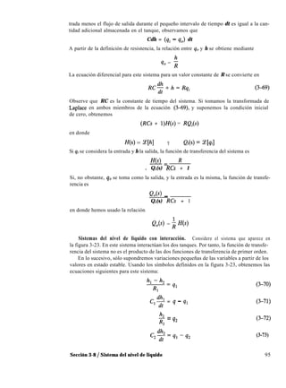 trada menos el flujo de salida durante el pequeño intervalo de tiempo dt es igual a la can-
tidad adicional almacenada en el tanque, observamos que
Cdh = (qi - qJ dt
A partir de la definición de resistencia, la relación entre q. y h se obtiene mediante
9, = ;
La ecuación diferencial para este sistema para un valor constante de R se convierte en
RC$+h=Rqi
Observe que RC es la constante de tiempo del sistema. Si tomamos la transformada de
Laplace en ambos miembros de la ecuación (3-69) y suponemos la condición inicial
de cero, obtenemos
(RCs + l)H(s) = RQi(s)
en donde
H(s) = %[hl Y Q¡(s) = z[qi]
Si qi se considera la entrada y h la salida, la función de transferencia del sistema es
fe) R-=
. Q,(s) RCs + 1
Si, no obstante, q. se toma como la salida, y la entrada es la misma, la función de transfe-
rencia es
1Q,(s) _
Q,(s) RCs + 1
en donde hemos usado la relación
Q,(s) = ; H(s)
Sistemas del nivel de liquido con interacción. Considere el sistema que aparece en
la figura 3-23. En este sistema interactúan los dos tanques. Por tanto, la función de transfe-
rencia del sistema no es el producto de las dos funciones de transferencia de primer orden.
En lo sucesivo, sólo supondremos variaciones pequeñas de las variables a partir de los
valores en estado estable. Usando los símbolos definidos en la figura 3-23, obtenemos las
ecuaciones siguientes para este sistema:
CI% = q - q1
h
2 = q*
R?.
(3-73)
Sección 3-8 / Sistema del nivel de liquido 95
 