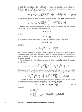 104
en donde Ci = clkA@& y C;! = czklh&, y y es el peso específico, que se obtiene me-
diante y = eg, en donde Q es la densidad de la masa y g es la aceleración de la gravedad.
El flujo q para el lado izquierdo del pistón de potencia es
q=ql-q4=c1G xo+x(2 )-c26(+) (3-80)
El flujo del lado derecho del pistón de potencia al drenaje es igual a esta q y se obtiene mediante
4 = q3 - 92 = 1 P2 2CV- 3+x -c,G +
( 1 i 1
Observe que el fluido es incomprimible y que la válvula es simétrica. Por tanto, tenemos
que ql = q3 y q2 = q4. Igualando ql y q3, obtenemos
PS - PI = P2
o bien
PS = PI + P2
Si definimos la diferencia de presión a través del pistón de potencia como Ap o
AP = PI - ~2
entonces
PI =
PS + AP
P2 =
PS - AP
2 ’ 2
Para la válvula simétrica de la figura 3-26(a), la presión en cada lado del pistón de poten-
cia es %p, cuando no se aplica una carga, o Ap = 0. Conforme la válvula de carrete se des-
plaza, la presión en una línea aumenta, conforme la presión en la otra línea disminuye en
la misma cantidad.
En términos de pS y Ap, volvemos a escribir el flujo q obtenida mediante la ecuación
(3-SO), como
9 = 41 - 94 = CI
~~(I+X)-c2fy=-$!-x)
Considerando que la presión de suministro pS es constante, el flujo q se vuelve a escribir
como una función del desplazamiento de la válvula x y la diferencia de presión Ap, o bien
Aplicando la técnica de linealización para este caso, presentada antes en esta sección,
la ecuación linealizada alrededor del punto x = X, Ap = Ap, q = tj es
q - 4 = a(x - X) + b(Ap - Ap) (3-81)
en donde
4 = f(-f, 49
afa=---
ax &, Ap = AP
Capítulo 3 / Modelado matemático de sistemas dinámicos
 