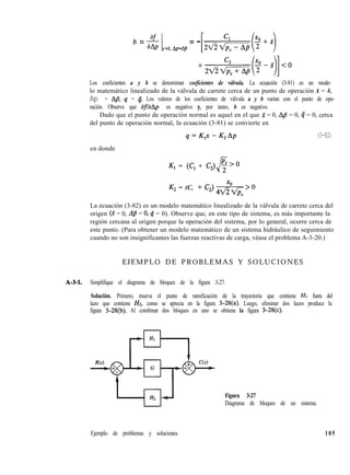 b = g 1=- App=A- = -x x, P
Los coeficientes a y b se denominan coeficientes de válvula. La ecuación (3-81) es un mode-
lo matemático linealizado de la válvula de carrete cerca de un punto de operación x = X,
Ap = Ap, 4 = 4. Los valores de los coeficientes de válvula a y b varían con el punto de ope-
ración. Observe que af/aAp es negativo y, por tanto, b es negativo.
Dado que el punto de operación normal es aquel en el que x = 0, Ap = 0, 4 = 0, cerca
del punto de operación normal, la ecuación (3-81) se convierte en
q=K,x-K,Ap (3-82)
en donde
K, = (Cl + C,)
K, = (C, + C,) ”
42/2*
> 0
La ecuación (3-82) es un modelo matemático linealizado de la válvula de carrete cerca del
origen (X = 0, dp = 0,4 = 0). Observe que, en este tipo de sistema, es más importante la
región cercana al origen porque la operación del sistema, por lo general, ocurre cerca de
este punto. (Para obtener un modelo matemático de un sistema hidráulico de seguimiento
cuando no son insignificantes las fuerzas reactivas de carga, véase el problema A-3-20.)
E J E M P L O D E P R O B L E M A S Y S O L U C I O N E S
A-3-1. Simplifique el diagrama de bloques de la figura 3-27.
Solución. Primero, mueva el punto de ramificación de la trayectoria que contiene HI fuera del
lazo que contiene Hz, como se aprecia en la figura 3-28(a). Luego, eliminar dos lazos produce la
figura 3-28(b). Al combinar dos bloques en uno se obtiene la figura 3-28(c).
Figura 3-27
Diagrama de bloques de un sistema.
Ejemplo de problemas y soluciones 105
 
