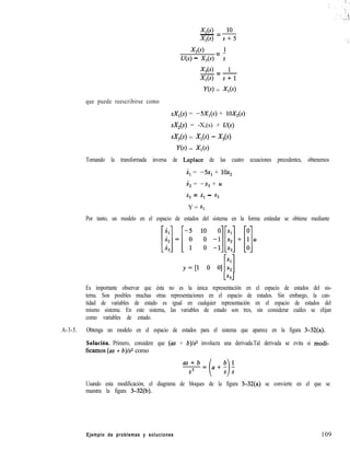 XlW 10- =
X,(s) s+.5
X,(s) 1
U(s) - X,(s) = s
X,(s) 1-=-
Xl(4 s+l
ye> = X,(s)
que puede reescribirse como
sX,(s) = -SX*(s) + lOX,(s)
sX,(s) = -X,(s) + U(s)
sX,(s) = X,(s) - X,(s)
Y(s) = X,(s)
Tomando la transformada inversa de Laplace de las cuatro ecuaciones precedentes, obtenemos
.il = -5x,+ 10x2
i, = -xg + z4
x, = XI - x3
Y = Xl
Por tanto, un modelo en el espacio de estados del sistema en la forma estándar se obtiene mediante
lx3.J
Es importante observar que ésta no es la única representación en el espacio de estados del sis-
tema. Son posibles muchas otras representaciones en el espacio de estados. Sin embargo, la can-
tidad de variables de estado es igual en cualquier representación en el espacio de estados del
mismo sistema. En este sistema, las variables de estado son tres, sin considerar cuáles se elijan
como variables de estado.
A-3-5. Obtenga un modelo en el espacio de estados para el sistema que aparece en la figura 3-32(a).
Solución. Primero, considere que (as + b)ls2 involucra una derivada.Tal derivada se evita si modi-
fieamos (as + b)/s2 como
Usando esta modificación, el diagrama de bloques de la figura 3-32(a) se convierte en el que se
muestra la figura 3-32(b).
Ejemplo de problemas y soluciones 109
 