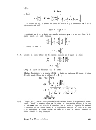 o bien
Es evidente que fz(x, u) involucra un término no lineal en XI y u. Expandiendo cos XI en su
representación en series,
1
cosx,=1-2n~+~~~
y considerando que XI es un ángulo muy pequeño, aproximamos cos x1 a uno para obtener la si-
guiente ecuación de estado linealizada:
La ecuación de salida es
y = [l O] x1
Hx2
A-3-8. Considere un sistema definido por las siguientes ecuaciones en el espacio de estados:
1[2
+5
U
Obtenga la función de transferencia G(s) del sistema.
Solución. Remititndonos a la ecuación (3-32), la función de transferencia del sistema se obtiene
del modo siguiente (observe que en este caso D = 0 ):
G(s) = C(s1 - A)-‘B
=[l
21
1,_;5 l-l1s+l
= P 21
(s + 2)(s + 4)
3
1(s + 2)(s + 4)
128 + 59
= (s + 2)(s + 4)
2
Ll5
- 1
(s + 2)(s + 4)
s+5
(s + 2)(s + 4)
.[
2
5
1
A-3-9. La figura 3-35(a) muestra un diagrama esquemático de un sistema de suspensión de un au-
tomóvil. Conforme el automóvil avanza por un camino, los desplazamientos verticales de las llan-
tas funcionhn como una excitación de movimiento para el sistema de suspensión del automóvil.
El movimiento de este sistema consiste en un desplazamiento traslacional del centro de la masa
y un desplazamiento de rotación alrededor del centro de la masa. El modelado matemático del
sistema completo es muy complicado.
F,jemplo de problemas y soluciones 113
 