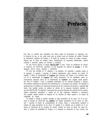 Este libro se escribió para estudiantes del ultimo grado de licenciatura en ingeniería, con
la intención de que se use como texto para un primer curso de sistemas de control. Presenta
un tratamiento completo del análisis y el diseño de sistemas de control en tiempo continuo.
Supone que el lector ha tomado cursos introductorios de ecuaciones diferenciales, análisis
vectorial y matricial, análisis de circuitos y mecánica.
En esta tercera edición se integra MATLAB@ al texto. Todos los problemas de cálculo
se resuelven con MATLAB. Asimismo, se han mejorado los aspectos de dkeño, y se han
agregado nuevos temas, ejemplos y problemas.
El texto está dividido en 13 capítulos y un apéndice. Su contenido a grandes rasgos es
el siguiente: el capítulo 1 presenta el material introductorio sobre sistemas de control. El
capítulo 2 ofrece la transformada de Laplace para funciones del tiempo y los teoremas bási-
cos de la transformada de Laplace que suelen encontrarse. (Si los estudiantes tienen un
conocimiento adecuado acerca de la transformada de Laplace, este capítulo puede pasarse
por alto.) El capítulo 3 trata el modelado matemático de los sistemas dinámicos y desarro-
lla modelos mediante la función de transferencia’ y el espacio de estados. El capítulo 4
proporciona el análisis de respuesta transitoria de los sistemas de primer y segundo 6r-
denes. Este capítulo incluye un análisis de cálculo de la respuesta transitoria mediante el
uso de MATLAB. El capítulo 5 presenta las acciones básicas de control de los contro-
ladores industriales automáticos y analiza los de tipo neumático, hidráulico y electrónico.
Este capítulo estudia también la respuesta de los sistemas de orden superior y el criterio de
estabilidad de Routh.
El capítulo 6 aborda el análisis mediante el lugar geométrico de las raíces. En él se pre-
senta el enfoque de MATLAB para graficar los lugares geométricos de las raíces. El capí-
tulo 7 presenta el diseño de compensadores de avance, atraso y avance-atraso mediante el
método del lugar geométrico de las raíces. El capítulo 8 se enfrenta con el análisis de la res-
puesta en frecuencia de los sistemas de control. Analiza las trazas de Bode, las trazas po-
lares, el criterio de estabilidad de Nyquist y la respuesta en frecuencia en lazo cerrado, que
.. .XI11
 