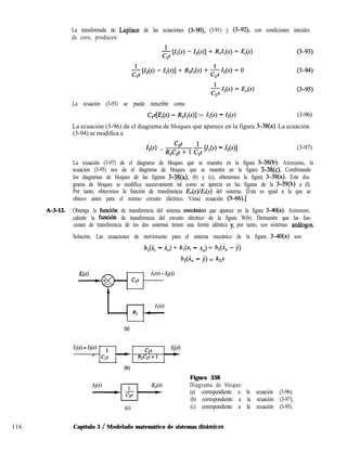 116 Capítulo 3 / Modelado matemático de sistemas dinhmicos
La transformada de Laplace de las ecuaciones (3-90), (3-91) y (3-92), con condiciones iniciales
de cero, producen
La ecuación (3-93) se puede reescribir como
c,4Ei(~) - WI(~)1 = MS) - Us) (3-96)
La ecuación (3-96) da el diagrama de bloques que aparece en la figura 3-38(a). La ecuación
(3-94) se modifica a
Z2(4 = Qf+ l & [ZlW - Z2(41 (3-97)
La ecuación (3-97) da el diagrama de bloques que se muestra en la figura 3-38(b). Asimismo, la
ecuación (3-95) nos da el diagrama de bloques que se muestra en la figura 3-38(c). Combinando
los diagramas de bloques de las figuras 3-38(a), (b) y (c), obtenemos la figura 3-39(a). Este dia-
grama de bloques se modifica sucesivamente tal como se aprecia en las figuras de la 3-39(b) a (f).
Por tanto, obtuvimos la función de transferencia E,(s)lE&) del sistema. [Ésta es igual a la que se
obtuvo antes para el mismo circuito eléctrico. Véase ecuación (3-66).]
A-3-12. Obtenga la función de transferencia del sistema mecánico que aparece en la figura 3-4O(a). Asimismo,
calcule la funci6n de transferencia del circuito eléctrico de la figura W(b). Demuestre que las fun-
ciones de transferencia de los dos sistemas tienen una forma idéntica y, por tanto, son sistemas antiogos
Solución. Las ecuaciones de movimiento para el sistema mecánico de la figura 3dO(a) son
b,(Xi - i,) + k,(.q - xo) = b,(i, - j)
b,(k - Y> = k,y
Ei(s) Il(S) -MS)
ClS
64
b(s) - 12w 1
c2s
MS)
r Cls - R2C2s+l -
(b)
Figura 338
Diagrama de bloque:
(a) correspondiente a la ecuación (3-96);
(b) correspondiente a la ecuación (3-97);
(c) correspondiente a la ecuación (3-95).
 