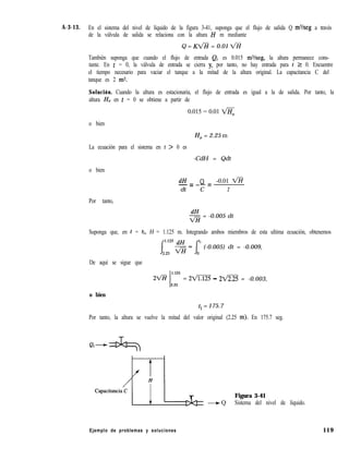 A-3-13. En el sistema del nivel de líquido de la figura 3-41, suponga que el flujo de salida Q m%eg a través
de la válvula de salida se relaciona con la altura H m mediante
Q = Kb+i = 0.01 k%
También suponga que cuando el flujo de entrada Qi es 0.015 ms/seg, la altura permanece cons-
tante. En t = 0, la válvula de entrada se cierra y, por tanto, no hay entrada para t 2 0. Encuentre
el tiempo necesario para vaciar el tanque a la mitad de la altura original. La capacitancia C del
tanque es 2 m2.
Solución. Cuando la altura es estacionaria, el flujo de entrada es igual a la de salida. Por tanto, la
altura H, en t = 0 se obtiene a partir de
0.015 = 0.01 <
o bien
H, = 2.25 m
La ecuación para el sistema en t > 0 es
-CdH = Qdt
o bien
dH Q -0.01 V%-c----z
dt C 2
Por tanto,
FH = -0.005 dt
Suponga que, en t = tl, H = 1.125 m. Integrando ambos miembros de esta ultima ecuación, obtenemos
(-0.005) dt = -0.009,
De aquí se sigue que
1.125
2%% = 2m - 22/2.25 = -0.003,
2.25
o bien
t, = 175.7
Por tanto, la altura se vuelve la mitad del valor original (2.25 m). En 175.7 seg.
LT Figura 3-41
+ Q Sistema del nivel de líquido.
Ejemplo de problemas y soluciones 119
 