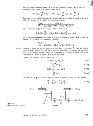 Éste es el modelo matemático deseado, en el cual q se considera la entrada y hz la salida. (b) La
sustitución de h2 = R2q2 en la ecuación (3-100) nos da
R,C,R,C, 2 + (RJ, + R,C, + R,C,) % + q2 = R,C, $ + q
Esta ecuación es un modelo matemático del sistema cuando q se considera la entrada y q2 es la
salida. En términos de la función de transferencia, obtenemos
QzW _ R,C,s + 1
Q(s) R,C,R,C2s2 + (R,C, + R,C, + R,C,)s + 1
(c) La eliminación de h2 de las ecuaciones (3-98) y (3-99) nos da
R,C,R,C, $$ + (R,C, + R,C, + R,C,) 2 + h, = R,q
que es un modelo matem&co del sistema en el que q se considera la entrada y hl es la salida. En
términos de la función de transferencia, obtenemos:
HI(S)-= R2
Q(s) R,C,R,C,s2 + (R,C, + R,C, + R,C,)s + 1
A-3-15. Considere el sistema del nivel de líquido de la figura 3-43. En el sistema, QI y 02 son flujos de
entrada en estado estable y I?I y Hz son las alturas en estado estable. Las cantidades qil, qsz, hl, h2,
q1 y q,, se consideran pequeñas. Obtenga una representación en el espacio de estados para el sis-
tema cuando hl y hz son la salidas y qil y q,z son las entradas.
Solución. Las ecuaciones para el sistema son
C,dh, = (qil - 41) dt (3-101)
Figura 3-43
Sistema del nivel de líquido.
Wh, = (41 + qiz - q,) dt (3-103)
La eliminación de q1 de la ecuación (3-lOl), usando la ecuación (3-102), da como resultado
Ql + 4il-
- -
e1+s1
(3405)
D2 + 4i2
- -
Ql+Qz+qo
Ejemplo de problemas y soluciones 121
 