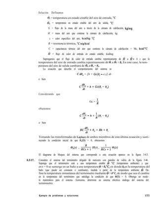 Solución. Definamos
&i = temperatura en estado estable del aire de entrada, “C
@, = temperatura en estado estable del aire de salida, “C
G = flujo de la masa del aire a través de la cámara de calefacción, kg/seg
M = masa del aire que contiene la cámara de calefacción, kg
c = calor específico del aire, kcal/kg “C
R = resistencia térmica, “C seg/kcal
C = capacitancia térmica del aire que contiene la cámara de calefacción = Mc, kcall”C
I? = flujo de calor de entrada en estado estable, kcallseg
Supongamos que el flujo de calor de entrada cambia repentinamente de I? a I?+ h y que la
temperatura del aire de entrada cambia repentinamente de õi a & + &. En este caso, la tem-
peratura del aire de salida cambiará de & a & + 8,.
La ecuación que describe el comportamiento del sistema es
CdO, = [h + Gc(ei - e,)] dt
o bien
Cm=h+Gc(e¡-B,)
Considerando que
obtenemos
Gc = f
c%=h+i(ei-8,)
o bien
Tomando las transformadas de Laplace de ambos miembros de esta última ecuación y susti-
tuyendo la condición inicial de que e,(O) = 0, obtenemos
@o(s) = & H(s) + & @iCs)
El diagrama de bloques del sistema que corresponde a esta ecuación aparece en la figura 3-4.5.
A-3-17. Considere el sistema del termómetro delgado de mercurio con paredes de vidrio de la figura 3-46.
Suponga que el termómetro está a una temperatura estable 6 OC (temperatura ambiente) y que
en t = 0 se sumerge en un baño a una temperatura 0 + &,“C, en donde ob es la temperatura del
baño (que puede ser constante o cambiante), medida a partir de la temperatura ambiente 6. De-
fina la temperatura instantánea del termómetro mediante 6 + 8”C, de modo que sea el cambio
en la temperatura del termómetro que satisfaga la condición de que e(O) = 0. Obtenga un mode-
lo matemático para el sistema. Asimismo, determine un sistema eléctrico análogo del sistema del
termómetro.
Ejemplo de problemas y soluciones 123
 