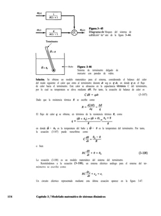 bloques del sistema de
calefacción de aire de la figura 344.
Term6metro
Baño Figura 3-46
Sistema de termómetro delgado de
mercurio con paredes de vidrio.
Solución. Se obtiene un modelo matemático para el sistema, considerando el balance del calor
del modo siguiente: el calor que entra al termómetro durante dt seg es q dt, en donde q es el flujo
de calor hacia el termómetro. Este calor se almacena en la capacitancia termita C del termómetro,
por lo cual su temperatura se eleva mediante de. Por tanto, la ecuación de balance de calor es
Cd0 = qdt (3-107)
Dado que la resistencia térmica R se escribe como
,=!!%.49=*
dq q
El flujo de calor q se obtiene, en términos de la resistencia térmica R, como
q = (6 + 6,) - (6 + 0) _ eb - ’
R R
en donde 6 + & es la temperatura del baño y @ + 8 es la temperatura del termómetro. Por tanto,
la ecuación (3-107) puede reescribirse como
&ezebme
dt R
o bien
Rc$+e=e, (3-108)
La ecuación (3-108) es un modelo matemático del sistema del termómetro.
Remitiéndonos a la ecuación (3-108), un sistema eléctrico análogo para el sistema del ter-
mómetro se escribe como
R&.+e ce.
dt o ’
Un circuito eléctrico representado mediante esta última ecuación aparece en la figura 3-47.
124 Capítulo 3 / Modelado matemático de sistemas dinámicos
 