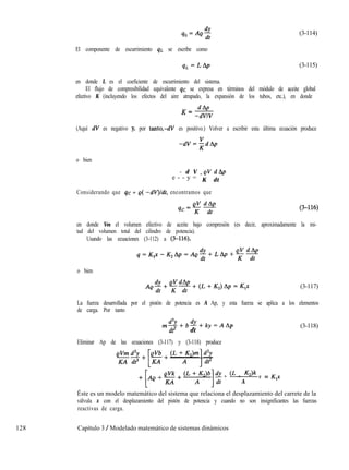 40=4, (3-114)
El componente de escurrimiento qL se escribe como
q.c=L& (3-115)
en donde L es el coeficiente de escurrimiento del sistema.
El flujo de compresibilidad equivalente qc se expresa en términos del módulo de aceite global
efectivo K (incluyendo los efectos del aire atrapado, la expansión de los tubos, etc.), en donde
K= dAp
-dVIV
(Aquí dV es negativo y, por tanto,-dV es positivo.) Volver a escribir esta última ecuación produce
-dV=;dAp
o bien
- d V eVdAp
e - - y =
- -
K dt
Considerando que qc = e( -dV)ldt, encontramos que
en donde Ves el volumen efectivo de aceite bajo compresión (es decir, aproximadamente la mi-
tad del volumen total del cilindro de potencia).
Usando las ecuaciones (3-112) a (3-116),
o bien
(3-117)
La fuerza desarrollada por el pistón de potencia es A Ap, y esta fuerza se aplica a los elementos
de carga. Por tanto
m%b%ky=AA
dt2 dt
P
Eliminar Ap de las ecuaciones (3-117) y (3-118) produce
+ (L + K2)k y = K,x
A
(3-118)
Éste es un modelo matemático del sistema que relaciona el desplazamiento del carrete de la
válvula x con el desplazamiento del pistón de potencia y cuando no son insignificantes las fuerzas
reactivas de carga.
128 Capítulo 3 / Modelado matemático de sistemas dinámicos
 