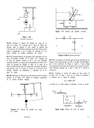 Yl
k2
1
I m2
Figura 3-56
Sistema mecánico.
B-3-10. Considere el sistema del péndulo con carga de re-
sorte de la figura 3-57. Suponga que la fuerza de resorte que
funciona sobre el péndulo es cero cuando el péndulo está
vertical 0’0 = 0. También suponga que la fricción involu-
crada es insignificante y que el ángulo de oscilación 0 es pe-
queño. Obtenga un modelo matemático del sistema.
B-3-11. Remitiéndonos al ejemplo 34, considere el sis-
tema del péndulo invertido de la figura 3-58. Suponga que
la masa del péndulo invertido es m y que está distribuida
equitativamente a lo largo de la longitud de la barra. (El
centro de gravedad del péndulo se ubica en el centro de la
barra.) Suponiendo que 0 es pequeña, obtenga modelos
matemáticos para el sistema en forma de ecuaciones dife-
renciales, funciones de transferencia y ecuaciones en el es-
pacio de estado.
B-3-12. Obtenga la función de transferencia del sistema
eléctrico de la figura 3-59. Dibuje un diagrama esquemático
de un sistema mecánico análogo.
Figura 357 Sistema del péndulo con carga
de resorte.
Figura 3-58 Sistema del péndulo invertido.
Figura 3-59 Sistema eléctrico.
B-3-13. Considere el sistema del nivel de líquido de la
figura 3-60. Suponiendo que I?= 3 m, é= 0.02 mYseg, y
que el área transversal del tanque es igual a 5 m2, obtenga
la constante del tiempo del sistema en el punto de ope-
ración (a 0). Suponga que el flujo a través de la válvula es
turbulento.
B-3-14. Considere el sistema del tanque de agua cónico de
la figura 3-61. El flujo a través de la válvula es turbulento y
se relaciona con la altura H mediante
Q = O.OOSvÉi
en donde Q es el flujo medido en m%eg y H está en metros.
CapacitaA
C
Resiskncia
R
Figura 3-60 Sistema del nivel de líquido.
Problemas 131
 