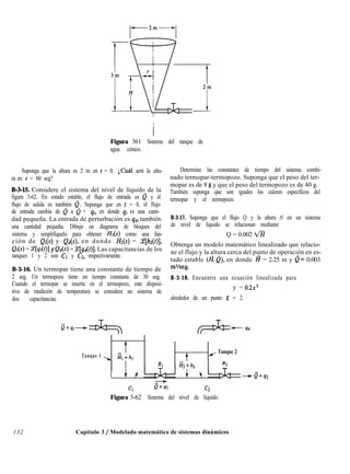 Figura 361 Sistema del tanque de
agua cónico.
Suponga que la altura es 2 m en t = 0. ¿Cuál será la altu-
ra en t = 60 seg?
B-3-15. Considere el sistema del nivel de líquido de la
figura 3-62. En estado estable, el flujo de entrada es 0 y el
flujo de salida es también Q. Suponga que en t = 0, el flujo
de entrada cambia de & a & + qi, en donde qi es una canti-
dad pequeña. La entrada de perturbación es qd, también
una cantidad pequeña. Dibuje un diagrama de bloques del
sistema y simplifíquelo para obtener Hz(s) como una fun-
ción de Q¡(s) y Qd(s), en donde Hz(s) = <e[hz(t)],
Q¡(s) = y[qi(t)] y Qd(s) = z[qd(f)]. Las capacitancias de los
tanques 1 y 2 son Cl y CZ, respectivamente.
B-3-16. Un termopar tiene una constante de tiempo de
2 seg. Un termopozo tiene un tiempo constante de 30 seg.
Cuando el termopar se inserta en el termopozo, este disposi-
tivo de medición de temperatura se considera un sistema de
dos capacitancias.
G+,-G+
Determine las constantes de tiempo del sistema combi-
nado termopar-termopozo. Suponga que el peso del ter-
mopar es de 8 g y que el peso del termopozo es de 40 g.
También suponga que son iguales los calores específicos del
termopar y el termopozo.
B-3-17. Suponga que el flujo Q y la altura H en un sistema
de nivel de líquido se relacionan mediante
Q = 0.002 d?
Obtenga un modelo matemático linealizado que relacio-
ne el flujo y la altura cerca del punto de operación en es-
tado estable (G e), en donde a = 2.25 m y &= 0.003
mVseg.
B-3-18. Encuentre una ecuación linealizada para
y = 0.2x3
alrededor de un punto x = 2.
+6=-‘d
Tanque 1
l---F-l
ií,+h,
RI
-r
l---T-i1( Tanque 2
&+h2
I t 4 + b -CT+42
Cl c2
Figura 3-62 Sistema del nivel de líquido.
132 Capítulo 3 / Modelado matemático de sistemas dinámicos
 