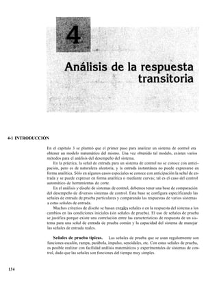 4-1 INTRODUCCIÓN
En el capítulo 3 se planteó que el primer paso para analizar un sistema de control era
obtener un modelo matemático del mismo. Una vez obtenido tal modelo, existen varios
métodos para el análisis del desempeño del sistema.
En la práctica, la señal de entrada para un sistema de control no se conoce con antici-
pación, pero es de naturaleza aleatoria, y la entrada instantánea no puede expresarse en
forma analítica. Sólo en algunos casos especiales se conoce con anticipación la señal de en-
trada y se puede expresar en forma analítica o mediante curvas; tal es el caso del control
automático de herramientas de corte.
En el análisis y diseño de sistemas de control, debemos tener una base de comparación
del desempeño de diversos sistemas de control. Esta base se configura especificando las
señales de entrada de prueba particulares y comparando las respuestas de varios sistemas
a estas señales de entrada.
Muchos criterios de diseño se basan en tales señales o en la respuesta del sistema a los
cambios en las condiciones iniciales (sin señales de prueba). El uso de señales de prueba
se justifica porque existe una correlación entre las características de respuesta de un sis-
tema para una señal de entrada de prueba común y la capacidad del sistema de manejar
las señales de entrada reales.
Señales de prueba típicas. Las señales de prueba que se usan regularmente son
funciones escalón, rampa, parábola, impulso, senoidales, etc. Con estas señales de prueba,
es posible realizar con facilidad análisis matemáticos y experimentales de sistemas de con-
trol, dado que las señales son funciones del tiempo muy simples.
134
 