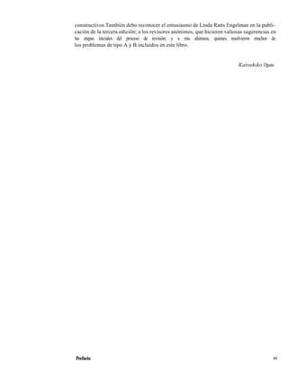 constructivos.También debo reconocer el entusiasmo de Linda Ratts Engelman en la publi-
cación de la tercera edición; a los revisores anónimos, que hicieron valiosas sugerencias en
las etapas iniciales del proceso de revisión; y a mis alumnos, quienes resolvieron muchos de
los problemas de tipo A y B incluidos en este libro.
Katsuhiko Ogata
Prefacio xv
 
