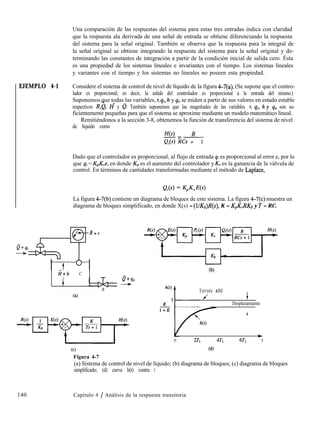 EJEMPLO 4-1
Una comparación de las respuestas del sistema para estas tres entradas indica con claridad
que la respuesta ala derivada de una señal de entrada se obtiene diferenciando la respuesta
del sistema para la señal original. También se observa que la respuesta para la integral de
la señal original se obtiene integrando la respuesta del sistema para la señal original y de-
terminando las constantes de integración a partir de la condición inicial de salida cero. Ésta
es una propiedad de los sistemas lineales e invariantes con el tiempo. Los sistemas lineales
y variantes con el tiempo y los sistemas no lineales no poseen esta propiedad.
Considere el sistema de control de nivel de líquido de la figura 4-7(a). (Se supone que el contro-
lador es proporcional; es decir, la salida del controlador es proporcional a la entrada del mismo.)
Suponemos que todas las variables, r, qi, h y q. se miden a partir de sus valores en estado estable-- -
respectivos R,Q, H y e. También suponemos que las magnitudes de las variables r, qi, h y q. son su-
ficientemente pequeñas para que el sistema se aproxime mediante un modelo matemático lineal.
Remitiéndonos a la sección 3-8, obtenemos la función de transferencia del sistema de nivel
de líquido como
H(s) R-=~
ej(s) RCs + 1
Dado que el controlador es proporcional, al flujo de entrada qi es proporcional al error e, por lo
que qi = K,K,e, en donde K,, es el aumento del controlador y KV es la ganancia de la válvula de
control. En términos de cantidades transformadas mediante el método de Laplace,
La figura 4-7(b) contiene un diagrama de bloques de este sistema. La figura 4-7(c) muestra un
diagrama de bloques simplificado, en donde X(s) = (l/Kb)R(s), K = K,K,RKb y T = RC.
0+4i
-
ii+h C
1
R
P+qo
-
(4
Cc)
Figura 4-7
140 Capítulo 4 / Análisis de la respuesta transitoria
Entrada x(t)
J +
Desplazamiento
t
I l I I I I I ~
0 2T1 4T1 6Tl 1
(4
(a) Sistema de control de nivel de líquido; (b) diagrama de bloques; (c) diagrama de bloques
simplificado; (d) curva h(t) contra r.
 