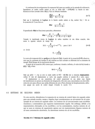 A continuación investigaremos la respuesta h(t) para un cambio en la entrada de referencia.
Supondremos un cambio escalón unitario en n(t), en donde x(t) = (l/Kb)r(t). La función de trans-
ferencia en lazo cerrado entre H(s) y X(s) se obtiene mediante
H(s) K
- zz
X(s) Ts+l+K
(4-7)
Dado que la transformada de Laplace de la función escalón unitario es lls, sustituir X(s) = l/s en
la ecuación (4-7) nos lleva a:
H(s) = K ’
Ts+l+K;
Expandiendo H(s) en fracciones parciales, obtenemos
K
H(s) 7 & ; - -
1
l+Ks+(l+K)IT
Tomando la transformada inversa de Laplace de ambos miembros de esta última ecuación, obte-
nemos la siguiente solución de tiempo h(t):
h(t) = $$(1 - e-“rl), para t 2 0 (4-8)
en donde
T
TI = -
l+K
La curva de respuesta h(t) se grafica en la figura 4-7(d). A partir de la ecuación (4-8) observa-
mos que la constante de tiempo Tl del sistema en lazo cerrado es diferente de la constante de
tiempo T del bloque de la trayectoria directa.
A partir de la ecuación (44) vemos que, conforme I tiende a infinito, el valor de h(t) tiende a
Kl(1 + K), o bien
Dado que x(m) = 1, hay un error en estado estable de l/(l + K).Tal error se denomina desplazamiento
(offset). El valor del desplazamiento se vuelve más pequeño conforme el aumento K se vuelve mayor.
El desplazamiento es una característica del control proporcional de una planta cuya función
de transferencia no posee un elemento de integración. (En este caso, necesitamos un error dife-
rente de cero para ofrecer una salida diferente de cero.) Para eliminar tal desplazamiento, debe-
mos agregar una acción de control integral. (Consulte la sección 5-3.)
4-3 SISTEMAS DE SEGUNDO ORDEN
En esta sección, obtendremos la respuesta de un sistema de control típico de segundo orden
para una entrada escalón, rampa e impulso.Aquí consideraremos un servomotor de cd como
ejemplo de un sistema de segundo orden. Los motores de cd convencionales usan escobillas
mecánicas y conmutadores que requieren mantenimiento regular. Sin embargo, debido a los
mejoramientos efectuados en las escobillas y en los conmutadores, muchos motores de cd
que se usan en sistemas de seguimiento operan casi sin mantenimiento.Algunos motores de
cd usan conmutación electrónica. Se denominan motores de cd sin escobillas.
Sección 4-3 / Sistemas de segundo orden 141
 