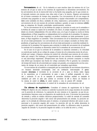 142
Servomotores de cd. En la industria se usan muchos tipos de motores de cd. Los
motores de cd que se usan en los sistemas de seguimiento se denominan servomotores. En
los servomotores de cd, la inercia del rotor se ha hecho muy pequeña, por lo que existen en
el mercado motores con razones muy altas entre el par y la inercia. Algunos servomotores
de cd tienen constantes de tiempo muy pequeñas. Los servomotores de cd con rangos de
corriente muy pequeños se usan en instrumentos y equipo relacionados con computadoras,
tales como unidades de disco, unidades de cinta, impresoras y procesadores de texto. Los
servomotores de cd, con razones de corriente mediana y grande, se usan en sistemas robóti-
cos, en máquinas de fresado controladas numéricamente, etcétera.
En los servomotores de cd, las bobinas de campo se conectan en serie con la armadura o
la bobina de campo se separa de la armadura. (Es decir, el campo magnético se produce me-
diante un circuito independiente.) En este ultimo caso, en el que el campo se excita en forma
independiente, el flujo magnético es independiente de la corriente de la armadura. En algunos
servomotores de cd, el campo magnético se produce mediante un imán permanente y, por
tanto, el flujo magnético es constante. Tales servomotores de cd se denominan servomotores
de cd con imán permanente. Los servomotores de cd con campos excitados en forma inde-
pendiente, al igual que los servomotores de cd con imán permanente se controlan mediante la
corriente de la armadura.Tal esquema para controlar la salida del servomotor de cd mediante
la corriente de la armadura se denomina control de la armadura de servomotores de cd.
En el caso en el que la corriente de la armadura se mantiene constante y la velocidad
se controla por medio de un voltaje de campo, el motor de cd se denomina motor de cd con-
trolado por campo. (Algunos sistemas de control de velocidad usan motores de cd contro-
lados por campo.) Sin embargo, el requerimiento de una corriente de armadura constante
es una desventaja importante. (Proporcionar una fuente de corriente constante es mucho
más difícil que incorporar una fuente de voltaje constante.) Por lo general, las constantes
de tiempo del motor de cd controlado por campo son grandes, en comparación con las cons-
tantes de tiempo de un motor de cd controlado por armadura equivalente.
Un servomotor de cd también es manejado por un controlador de movimiento electrónico,
con frecuencia denominado servomanejador, como una combinación motor-manejador. El servo-
manejador determ@a el movimiento de un servomotor de cd y opera en diversos modos Algunas
de las características son el posicionamiento de punto a punto, el perfilado programable de veloci-
dad y aceleración. El uso de un manejador de movimiento electrónico mediante un manejador de
modulación por ancho de pulso para controlar un servomotor de cd se observa con frecuencia en
los sistemas de control de robots, de control numérico y otros de posición y/o velocidad.
A continuación analizaremos el control de la armadura de servomotores de cd.
Un sistema de seguimiento. Considere el sistema de seguimiento de la figura
443(a). El objetivo de este sistema es controlar la posición de la carga mecánica de acuerdo
con la posición de referencia. La operación de este sistema es la siguiente: un par de po-
tenciómetros funciona como un dispositivo de medición de error. Convierten las posiciones
de entrada y salida en señales eléctricas proporcionales. La señal de entrada de comando
determina la posición angular r del cursor del potenciómetro de entrada. La posición an-
gular r es la entrada de referencia para el sistema y el potencial eléctrico del cursor es pro-
porcional a la posición angular del cursor. La posición del eje de salida determina la
posición angular c del cursor del potenciómetro de salida. La diferencia entre la posición
angular de entrada r y la posición angular de salida c es la señal de error e, o bien,
e = r - c
Capítulo 4 / Análisis de la respuesta transitoria
 