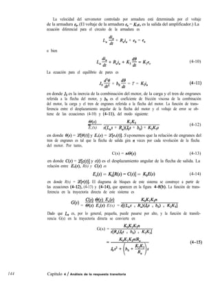 La velocidad del servomotor controlado por armadura está determinada por el voltaje
de la armadura ea. (El voltaje de la armadura e, = &e, es la salida del amplificador.) La
ecuación diferencial para el circuito de la armadura es
L, 2 + R,i, + eb = e,
o bien
La ecuación para el equilibrio de pares es
.log + bo$f = T = ZQ,
(4-10)
en donde JO es la inercia de la combinación del motor, de la carga y el tren de engranes
referida a la flecha del motor, y bo es el coeficiente de fricción viscosa de la combinación
del motor, la carga y el tren de engranes referida a la flecha del motor. La función de trans-
ferencia entre el desplazamiento angular de la flecha del motor y el voltaje de error se ob-
tiene de las ecuaciones (4-10) y (4-ll), del modo siguiente:
@(s)_ KlK2
E,(s) s(L,s + R,)(Jos + b,) + K2K3s
(4-12)
en donde e(s) = Z[e(t)] y E,(s) = (e[ev(t)]. Suponemos que la relación de engranes del
tren de engranes es tal que la flecha de salida gira n veces por cada revolución de la flecha
del motor. Por tanto,
C(s) = n@(s) (4-13)
en donde C(S) = Ce[c(t)] y c(f) es el desplazamiento angular de la flecha de salida. La
relación entre I&(S), R(s) y C(s) es
E,(s) = Ko[W - WI = ,KoW (4-14)
en donde R(s) = Y[r(t)]. El diagrama de bloques de este sistema se construye a partir de
las ecuaciones (4-12), (4-13) y (4-14), que aparecen en la figura 4-8(b). La función de trans-
ferencia en la trayectoria directa de este sistema es
C(s) @(s) E,(s)
G(s) = o(s) E,(s) E(s) =
~cF1~2n
s[@as + J'MJ,~ + bol + K2K31
Dado que L, es, por lo general, pequeña, puede pasarse por alto, y la función de transfe-
rencia G(s) en la trayectoria directa se convierte en
G(s) =
ww2n
a& + bo) + K2K31
144 Capítulo 4 / Análisis de la respuesta transitoria
 