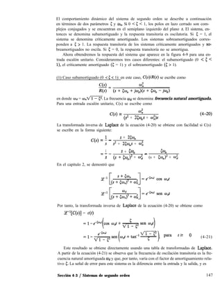 El comportamiento dinámico del sistema de segundo orden se describe a continuación
en términos de dos parámetros 5 y an. Si 0 < 5 < 1, los polos en lazo cerrado son com-
plejos conjugados y se encuentran en el semiplano izquierdo del plano s. El sistema, en-
tonces se denomina subamortiguado y la respuesta transitoria es oscilatoria. Si 5 = 1, el
sistema se denomina críticamente amortiguado. Los sistemas sobreamortiguados corres-
ponden a 5 > 1. La respuesta transitoria de los sistemas críticamente amortiguados y so-
breamortiguados no oscila. Si 5 = 0, la respuesta transitoria no se amortigua.
Ahora obtendremos la respuesta del sistema que aparece en la figura 4-9 para una en-
trada escalón unitario. Consideraremos tres casos diferentes: el subamortiguado (0 < 5 <
l), el críticamente amortiguado (g = 1) y el sobreamortiguado (5; > 1).
(1) Caso subamortiguado (0 < 5 < 1): en este caso, C(s)lR(s) se escribe como
en donde #d = w,,m La frecuencia Wd se denomina frecuencia natural amortiguada.
Para una entrada escalón unitario, C(s) se escribe como
C(s) = 4
(s2 + 25w,s + 0;)s
La transformada inversa de Laplace de la ecuación (4-20) se obtiene con facilidad si C(s)
se escribe en la forma siguiente:
C(s) = f -
s + 250,
s2 + 250,s + íiI”,
1 s + 5% 5%=--
s (s + &qJ2 + cu; - (s + &J2 + o$
En el capítulo 2, se demostró que
Por tanto, la transformada inversa de Laplace de la ecuación (4-20) se obtiene como
JP[C(s)} = c(t)
, para t? 0 (4-21)
Este resultado se obtiene directamente usando una tabla de transformadas de Laplace.
A partir de la ecuación (4-21) se observa que la frecuencia de oscilación transitoria es la fre-
cuencia natural amortiguada Wd y que, por tanto, varía con el factor de amortiguamiento rela-
tivo 5. La señal de error para este sistema es la diferencia entre la entrada y la salida, y es
Sección 4-3 / Sistemas de segundo orden 147
 