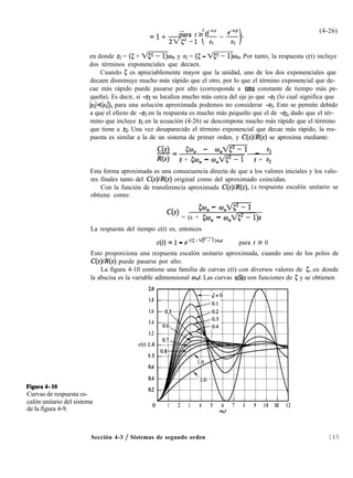 =1+ 22/>-1 (T-$),paratr0
(4-26)
en donde SI = (5 + A@?@, y s2 = (5 - @F¡)Q. Por tanto, la respuesta c(t) incluye
dos términos exponenciales que decaen.
Cuando 5 es apreciablemente mayor que la unidad, uno de los dos exponenciales que
decaen disminuye mucho más rápido que el otro, por lo que el término exponencial que de-
cae más rápido puede pasarse por alto (corresponde a una constante de tiempo más pe-
queña). Es decir, si -s2 se localiza mucho más cerca del eje jo que -SI (lo cual significa que
[s&]sr[), para una solución aproximada podemos no considerar -SI. Esto se permite debido
a que el efecto de -SI en la respuesta es mucho más pequeño que el de -SZ, dado que el tér-
mino que incluye SI en la ecuación (4-26) se descompone mucho más rápido que el término
que tiene a ~2. Una vez desaparecido el término exponencial que decae más rápido, la res-
puesta es similar a la de un sistema de primer orden, y C(s)lR(s) se aproxima mediante:
C(s)-= 5% - %M _ s2
R(s) s + @J” - w,dp-? s + s2
Esta forma aproximada es una consecuencia directa de que a los valores iniciales y los valo-
res finales tanto del C(s)/R(s) original como del aproximado coincidan.
Con la función de transferencia aproximada C(s)/Z?(s), 1a respuesta escalón unitario se
obtiene como:
5% - %e=T
c(s) = (s + &o, - w,lp-?)s
La respuesta del tiempo c(t) es, entonces
c(t) = 1 - e-wfF%Jnf para t Z 0
Esto proporciona una respuesta escalón unitario aproximada, cuando uno de los polos de
C(s)lR(s) puede pasarse por alto.
La figura 4-10 contiene una familia de curvas c(t) con diversos valores de 5, en donde
la abscisa es la variable adimensional w,t. Las curvas solo son funciones de 5 y se obtienen
Figura4-10
Curvas de respuesta es-
calón unitario del sistema
de la figura 4-9.
2.0
1.8
1.6
1.4
1.2
c(t) 1.0
0.8
0.6
0.4
0.2
1 2 3 4 5 6 7 8 9 10 ll 12
%lt
Sección 4-3 / Sistemas de segundo orden 149
 